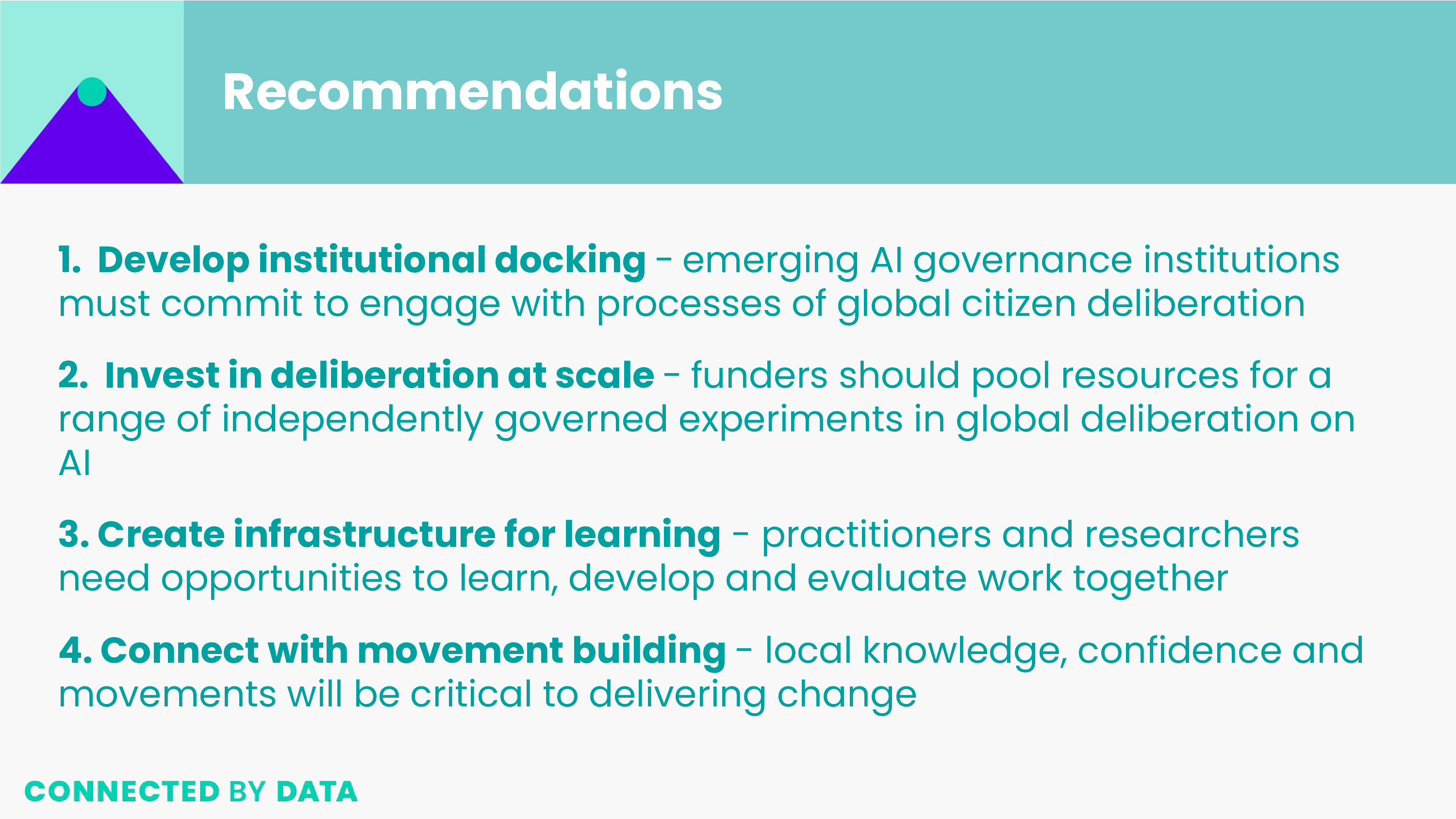 Recommendations 1.  Develop institutional docking - emerging AI governance institutions must commit to engage with processes of global citizen deliberation. 2. Invest in deliberation at scale - funders should pool resources for a range of independently governed experiments in global deliberation on AI. 3. Create infrastructure for learning - practitioners and researchers need opportunities to learn, develop and evaluate work together. 4. Connect with movement building - local knowledge, confidence and movements will be critical to delivering change